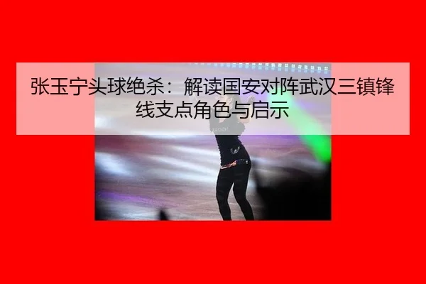 张玉宁头球绝杀：解读国安对阵武汉三镇锋线支点角色与启示